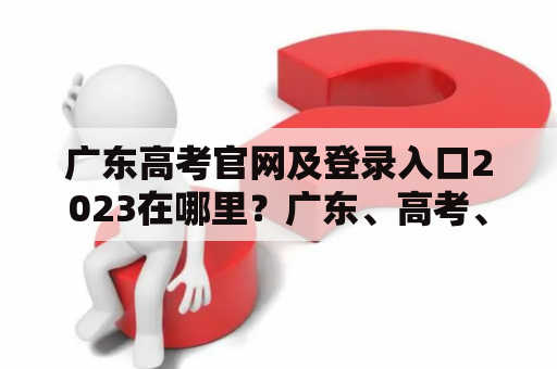 广东高考官网及登录入口2023在哪里？广东、高考、官网、登录入口、2023