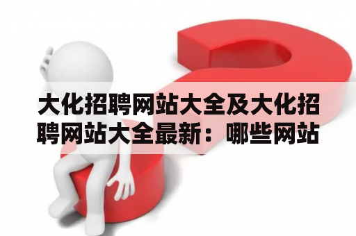 大化招聘网站大全及大化招聘网站大全最新：哪些网站是大化招聘网站大全？最新的大化招聘网站大全有哪些？