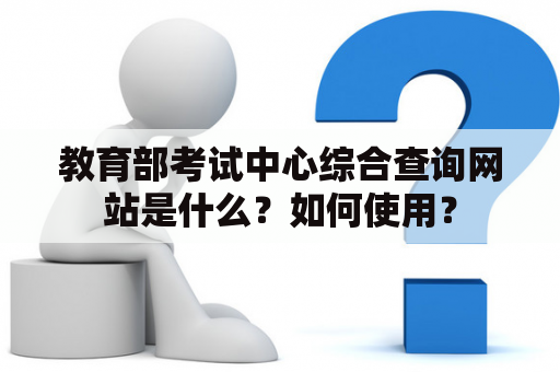 教育部考试中心综合查询网站是什么？如何使用？