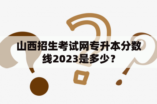 山西招生考试网专升本分数线2023是多少？