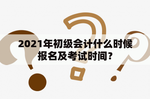 2021年初级会计什么时候报名及考试时间？