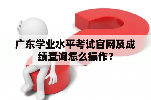 广东学业水平考试官网及成绩查询怎么操作？