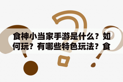 食神小当家手游是什么？如何玩？有哪些特色玩法？食神小当家、手游、特色玩法