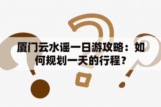 厦门云水谣一日游攻略：如何规划一天的行程？