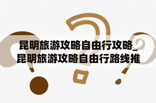 昆明旅游攻略自由行攻略_昆明旅游攻略自由行路线推荐