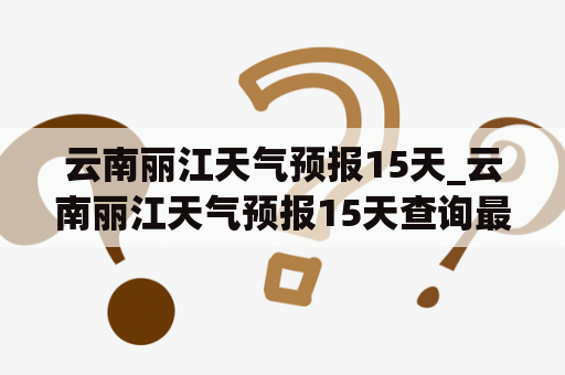 云南丽江天气预报15天_云南丽江天气预报15天查询最新消息