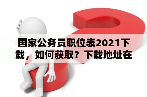 国家公务员职位表2021下载，如何获取？下载地址在哪里？下载方式有哪些？（600字）