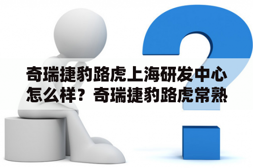 奇瑞捷豹路虎上海研发中心怎么样？奇瑞捷豹路虎常熟工厂咋样啊？靠谱不？