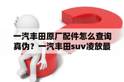 一汽丰田原厂配件怎么查询真伪？一汽丰田suv凌放最低配什么样？