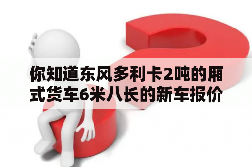 你知道东风多利卡2吨的厢式货车6米八长的新车报价吗？东风多利卡4.2米的报价是多少？