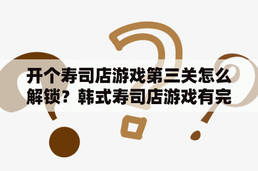 开个寿司店游戏第三关怎么解锁？韩式寿司店游戏有完整版的吗？