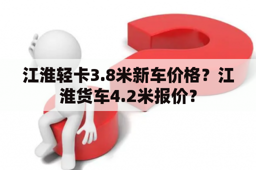 江淮轻卡3.8米新车价格？江淮货车4.2米报价？