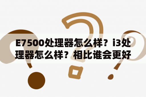 E7500处理器怎么样？i3处理器怎么样？相比谁会更好呢？谢？酷睿e7500处理器属几代？