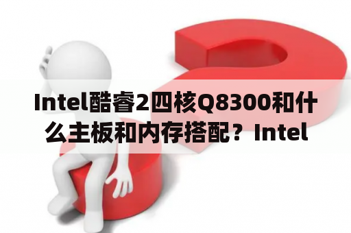 Intel酷睿2四核Q8300和什么主板和内存搭配？Intel酷睿2四核Q8300（盒）与AMD羿龙IIX4955(黑盒)哪个好？