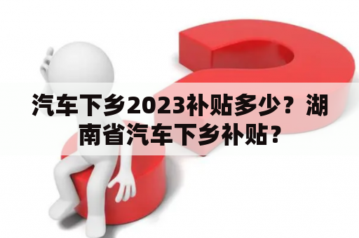 汽车下乡2023补贴多少？湖南省汽车下乡补贴？