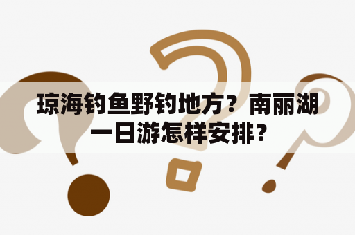 琼海钓鱼野钓地方？南丽湖一日游怎样安排？