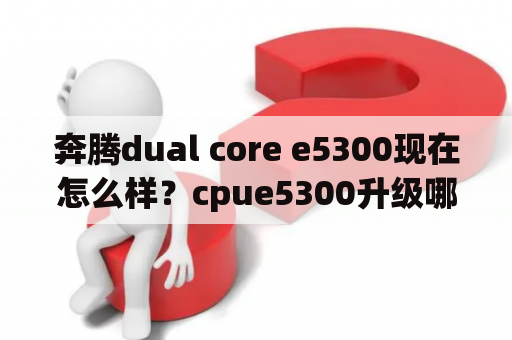 奔腾dual core e5300现在怎么样？cpue5300升级哪一种cpu比较好？