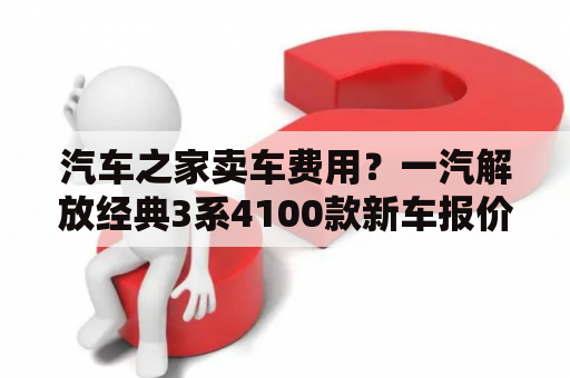 汽车之家卖车费用？一汽解放经典3系4100款新车报价？