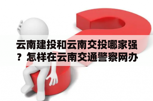 云南建投和云南交投哪家强？怎样在云南交通警察网办理违章处理？