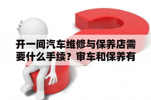 开一间汽车维修与保养店需要什么手续？审车和保养有什么区别？