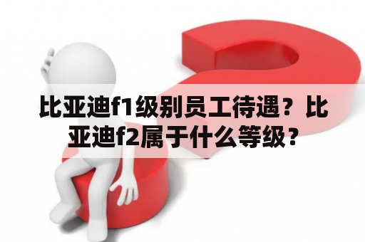 比亚迪f1级别员工待遇？比亚迪f2属于什么等级？