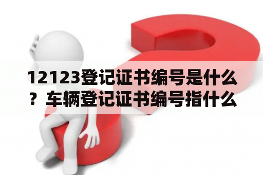 12123登记证书编号是什么？车辆登记证书编号指什么？