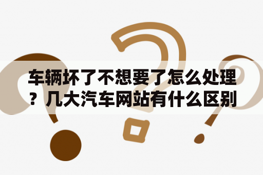 车辆坏了不想要了怎么处理？几大汽车网站有什么区别啊?比如汽车之家，太平洋汽车，爱卡，易车等？