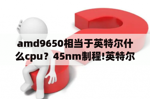 amd9650相当于英特尔什么cpu？45nm制程!英特尔QX9650？