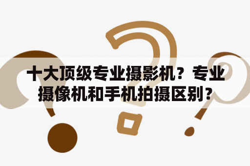 十大顶级专业摄影机？专业摄像机和手机拍摄区别？