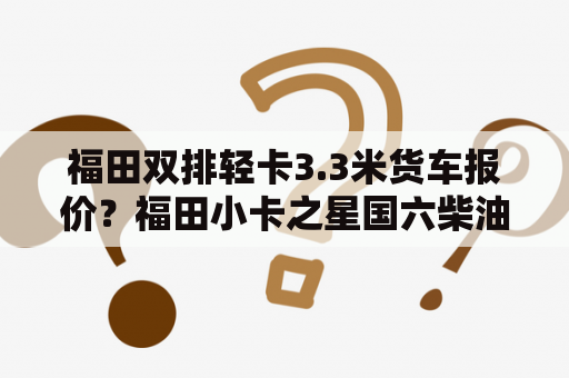 福田双排轻卡3.3米货车报价？福田小卡之星国六柴油版最新报价？