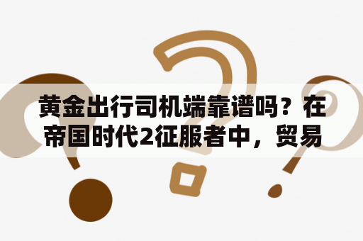 黄金出行司机端靠谱吗？在帝国时代2征服者中，贸易马车是如何赚取黄金的？自己的黄金和其他原料的数量会怎样变化？求详解？