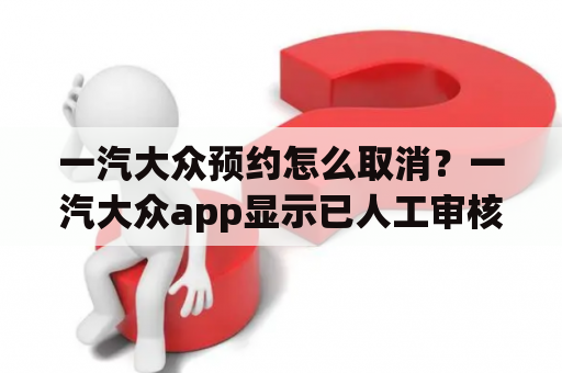 一汽大众预约怎么取消？一汽大众app显示已人工审核要多久？