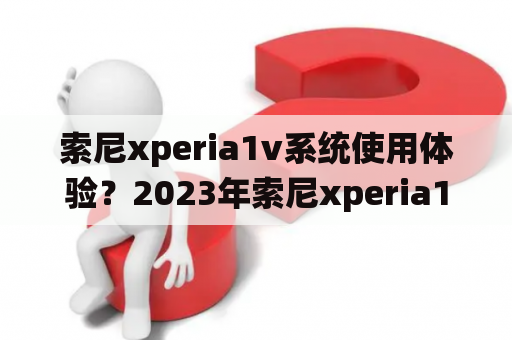 索尼xperia1v系统使用体验？2023年索尼xperia1ii值得买吗？