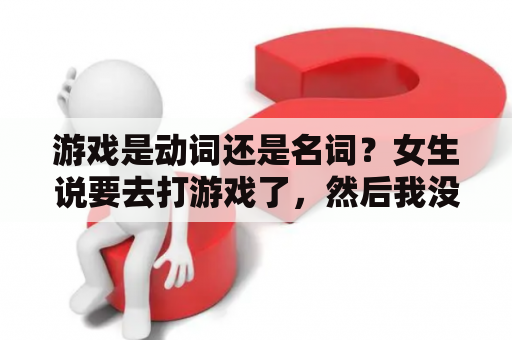 游戏是动词还是名词？女生说要去打游戏了，然后我没回她（我不想回“嗯哦”）最后她说“你居然不理我”，我该怎么整？