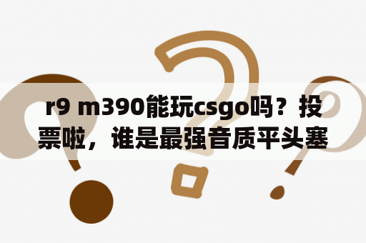 r9 m390能玩csgo吗？投票啦，谁是最强音质平头塞？