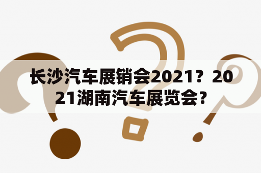 长沙汽车展销会2021？2021湖南汽车展览会？