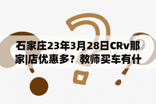 石家庄23年3月28日CRv那家|店优惠多？教师买车有什么优惠吗？