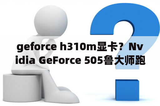 geforce h310m显卡？Nvidia GeForce 505鲁大师跑分怎么还不如Nvidia GeForce 310啊？