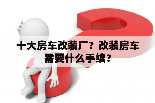 十大房车改装厂？改装房车需要什么手续？