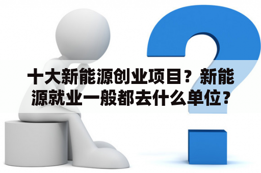 十大新能源创业项目？新能源就业一般都去什么单位？