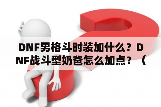 DNF男格斗时装加什么？DNF战斗型奶爸怎么加点？（刷图）？