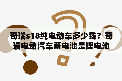 奇瑞s18纯电动车多少钱？奇瑞电动汽车畜电池是锂电池吗？