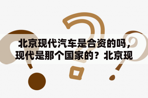 北京现代汽车是合资的吗，现代是那个国家的？北京现代汽车是中国自主品牌还是合资品牌？