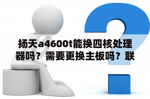 扬天a4600t能换四核处理器吗？需要更换主板吗？联想扬天m4600v主板参数？