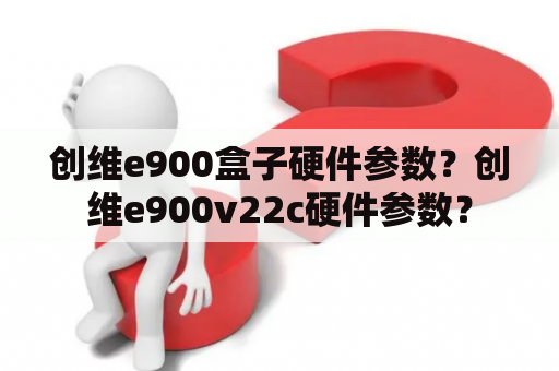 创维e900盒子硬件参数？创维e900v22c硬件参数？