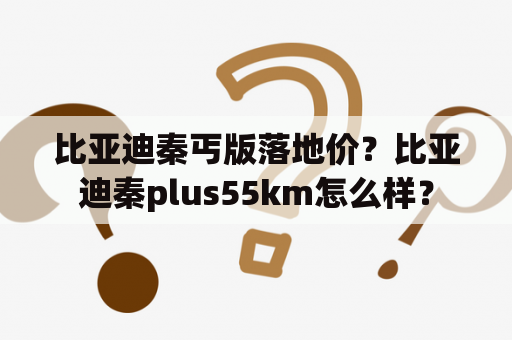 比亚迪秦丐版落地价？比亚迪秦plus55km怎么样？