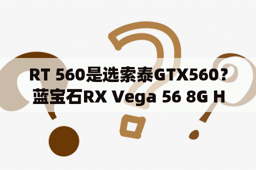 RT 560是选索泰GTX560？蓝宝石RX Vega 56 8G HBM2超白金OC和索泰GTX560-1GD5雷霆版PA有什么区别？