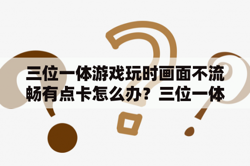 三位一体游戏玩时画面不流畅有点卡怎么办？三位一体扶贫包括哪三方面？