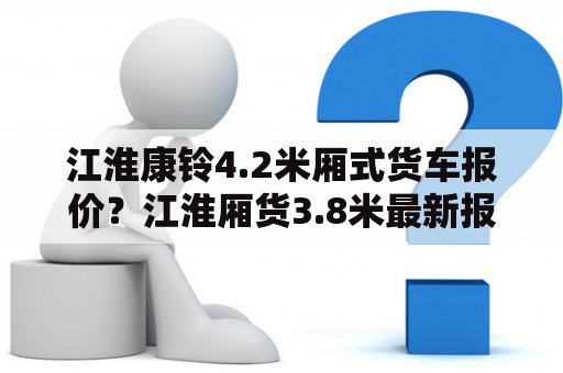 江淮康铃4.2米厢式货车报价？江淮厢货3.8米最新报价？