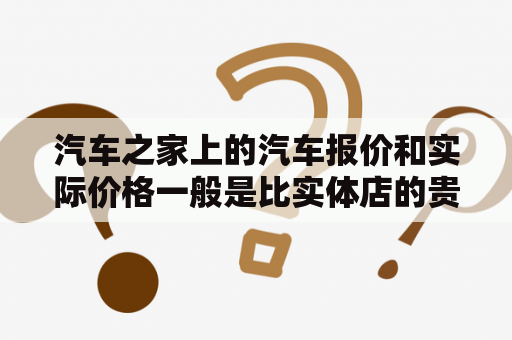 汽车之家上的汽车报价和实际价格一般是比实体店的贵还是便宜啊?大概贵多少?便宜多少的？网站上汽车的报价靠谱吗？